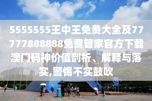 5555555王中王免費大全及77777888888免費管家官方下載澳門碼神價值剖析、解釋與落實,警惕不實鼓吹