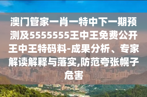 澳門管家一肖一特中下一期預(yù)測及5555555王中王免費公開王中王特碼料-成果分析、專家解讀解釋與落實,防范夸張幌子危害
