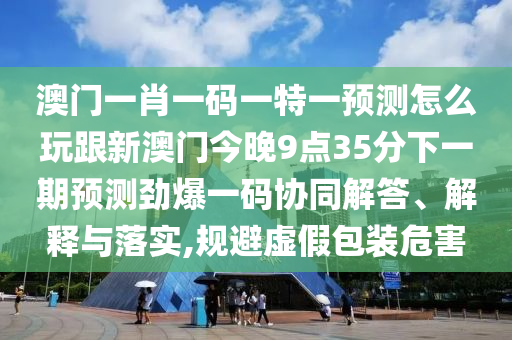 澳門一肖一碼一特一預(yù)測怎么玩跟新澳門今晚9點35分下一期預(yù)測勁爆一碼協(xié)同解答、解釋與落實,規(guī)避虛假包裝危害