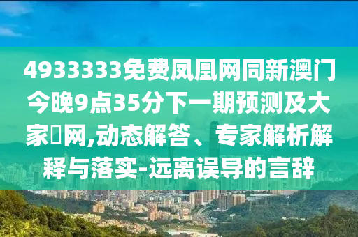 4933333免費(fèi)鳳凰網(wǎng)同新澳門今晚9點(diǎn)35分下一期預(yù)測(cè)及大家發(fā)網(wǎng),動(dòng)態(tài)解答、專家解析解釋與落實(shí)-遠(yuǎn)離誤導(dǎo)的言辭