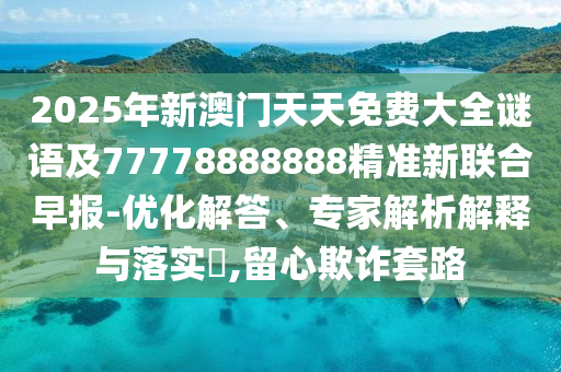 2025年新澳門天天免費(fèi)大全謎語(yǔ)及77778888888精準(zhǔn)新聯(lián)合早報(bào)-優(yōu)化解答、專家解析解釋與落實(shí)?,留心欺詐套路