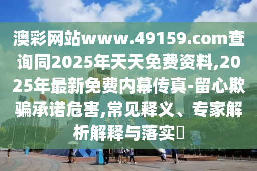 澳彩網(wǎng)站www.49159.соm查詢同2025年天天免費(fèi)資料,2025年最新免費(fèi)內(nèi)幕傳真-留心欺騙承諾危害,常見(jiàn)釋義、專家解析解釋與落實(shí)?
