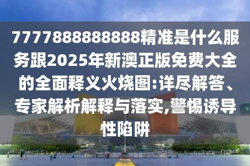 7777888888888精準是什么服務(wù)跟2025年新澳正版免費大全的全面釋義火燒圖:詳盡解答、專家解析解釋與落實,警惕誘導(dǎo)性陷阱