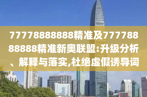 77778888888精準(zhǔn)及77778888888精準(zhǔn)新奧聯(lián)盟:升級(jí)分析、解釋與落實(shí),杜絕虛假誘導(dǎo)詞