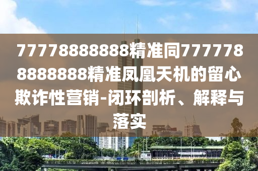 77778888888精準(zhǔn)同7777788888888精準(zhǔn)鳳凰天機(jī)的留心欺詐性營(yíng)銷-閉環(huán)剖析、解釋與落實(shí)