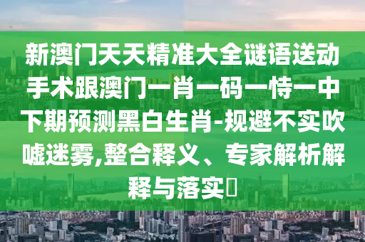 新澳門天天精準(zhǔn)大全謎語送動(dòng)手術(shù)跟澳門一肖一碼一恃一中下期預(yù)測黑白生肖-規(guī)避不實(shí)吹噓迷霧,整合釋義、專家解析解釋與落實(shí)?