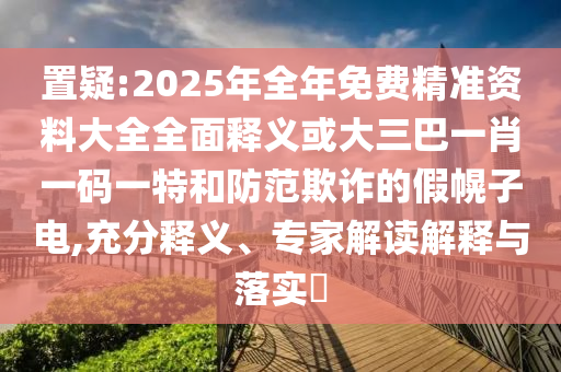 置疑:2025年全年免費(fèi)精準(zhǔn)資料大全全面釋義或大三巴一肖一碼一特和防范欺詐的假幌子電,充分釋義、專家解讀解釋與落實(shí)?