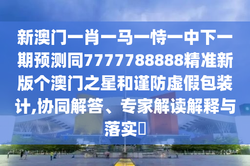 新澳門一肖一馬一恃一中下一期預(yù)測同7777788888精準(zhǔn)新版?zhèn)€澳門之星和謹(jǐn)防虛假包裝計(jì),協(xié)同解答、專家解讀解釋與落實(shí)?