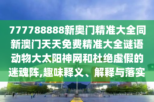 777788888新奧門精準(zhǔn)大全同新澳門天天免費精準(zhǔn)大全謎語動物大太陽神網(wǎng)和杜絕虛假的迷魂陣,趣味釋義、解釋與落實