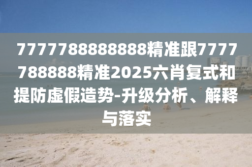 7777788888888精準(zhǔn)跟7777788888精準(zhǔn)2025六肖復(fù)式和提防虛假造勢-升級分析、解釋與落實