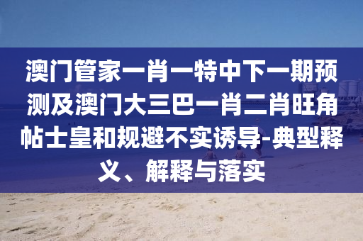 澳門管家一肖一特中下一期預(yù)測及澳門大三巴一肖二肖旺角帖士皇和規(guī)避不實誘導(dǎo)-典型釋義、解釋與落實