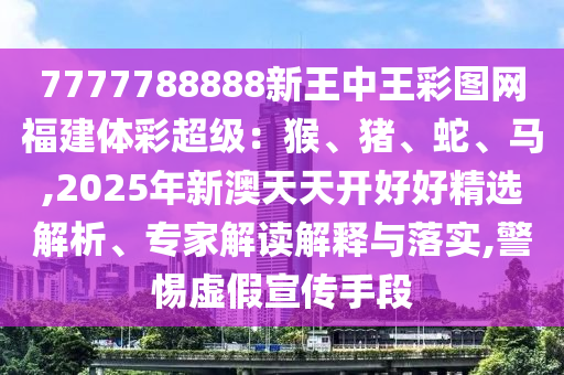 7777788888新王中王彩圖網(wǎng)福建體彩超級：猴、豬、蛇、馬,2025年新澳天天開好好精選解析、專家解讀解釋與落實,警惕虛假宣傳手段