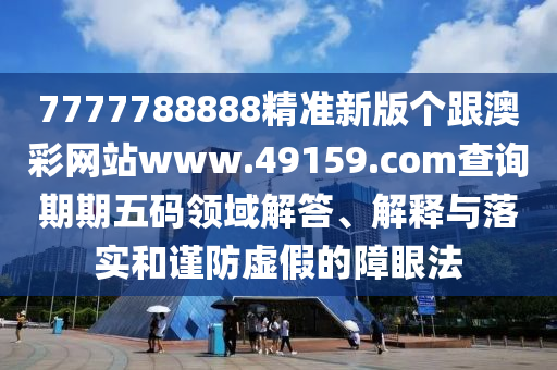 7777788888精準新版?zhèn)€跟澳彩網(wǎng)站www.49159.соm查詢期期五碼領(lǐng)域解答、解釋與落實和謹防虛假的障眼法