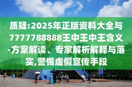 質(zhì)疑:2025年正版資料大全與7777788888王中王中王含義-方案解讀、專家解析解釋與落實,警惕虛假宣傳手段