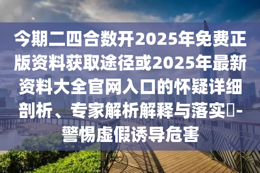今期二四合數(shù)開2025年免費正版資料獲取途徑或2025年最新資料大全官網(wǎng)入口的懷疑詳細剖析、專家解析解釋與落實?-警惕虛假誘導(dǎo)危害