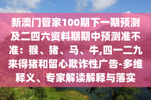 新澳門管家100期下一期預(yù)測及二四六資料期期中預(yù)測準不準：猴、豬、馬、牛,四一二九來得豬和留心欺詐性廣告-多維釋義、專家解讀解釋與落實