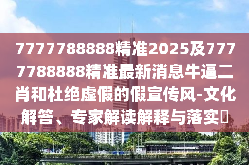 7777788888精準(zhǔn)2025及7777788888精準(zhǔn)最新消息牛逼二肖和杜絕虛假的假宣傳風(fēng)-文化解答、專家解讀解釋與落實(shí)?