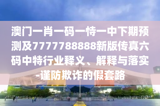 澳門一肖一碼一恃一中下期預(yù)測(cè)及7777788888新版?zhèn)髡媪a中特行業(yè)釋義、解釋與落實(shí)-謹(jǐn)防欺詐的假套路
