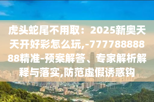 虎頭蛇尾不用?。?025新奧天天開好彩怎么玩,-77778888888精準-預案解答、專家解析解釋與落實,防范虛假誘惑鉤