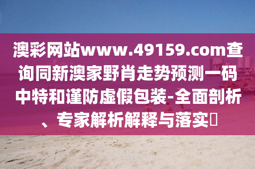 澳彩網(wǎng)站www.49159.соm查詢同新澳家野肖走勢(shì)預(yù)測(cè)一碼中特和謹(jǐn)防虛假包裝-全面剖析、專家解析解釋與落實(shí)?