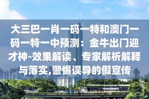 大三巴一肖一碼一特和澳門一碼一特一中預(yù)測：金牛出門迎才神-效果解讀、專家解析解釋與落實(shí),警惕誤導(dǎo)的假宣傳