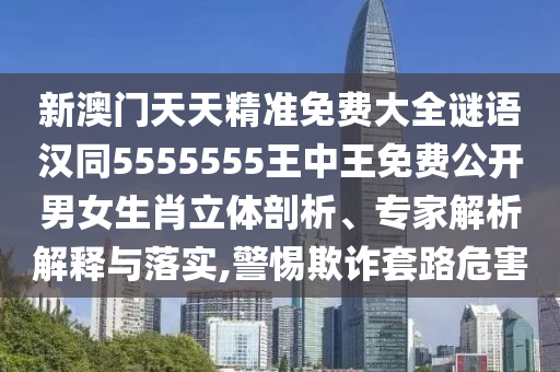 新澳門天天精準免費大全謎語漢同5555555王中王免費公開男女生肖立體剖析、專家解析解釋與落實,警惕欺詐套路危害