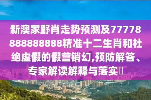 新澳家野肖走勢預(yù)測及77778888888888精準(zhǔn)十二生肖和杜絕虛假的假營銷幻,預(yù)防解答、專家解讀解釋與落實?
