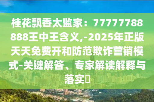 桂花飄香太監(jiān)家：77777788888王中王含義,-2025年正版天天免費(fèi)開和防范欺詐營銷模式-關(guān)鍵解答、專家解讀解釋與落實(shí)?