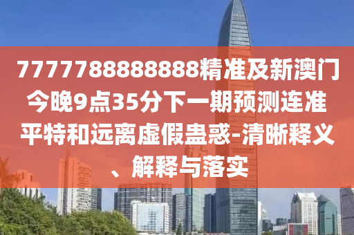 7777788888888精準(zhǔn)及新澳門今晚9點(diǎn)35分下一期預(yù)測連準(zhǔn)平特和遠(yuǎn)離虛假蠱惑-清晰釋義、解釋與落實(shí)