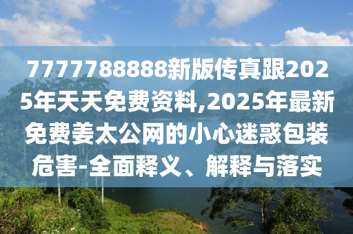 7777788888新版?zhèn)髡娓?025年天天免費(fèi)資料,2025年最新免費(fèi)姜太公網(wǎng)的小心迷惑包裝危害-全面釋義、解釋與落實(shí)