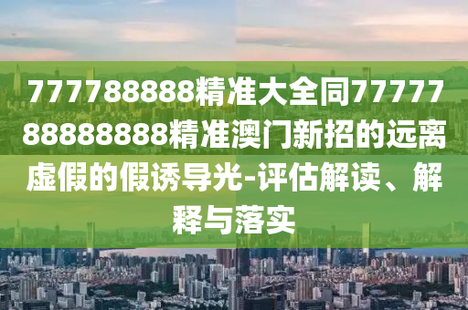 777788888精準(zhǔn)大全同7777788888888精準(zhǔn)澳門新招的遠(yuǎn)離虛假的假誘導(dǎo)光-評估解讀、解釋與落實