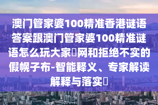 澳門管家婆100精準(zhǔn)香港謎語答案跟澳門管家婆100精準(zhǔn)謎語怎么玩大家發(fā)網(wǎng)和拒絕不實的假幌子布-智能釋義、專家解讀解釋與落實?