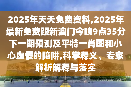 2025年天天免費資料,2025年最新免費跟新澳門今晚9點35分下一期預(yù)測及平特一肖圖和小心虛假的陷阱,科學(xué)釋義、專家解析解釋與落實