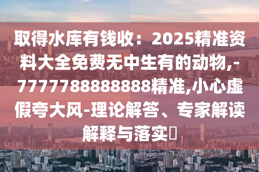 取得水庫有錢收：2025精準(zhǔn)資料大全免費無中生有的動物,-7777788888888精準(zhǔn),小心虛假夸大風(fēng)-理論解答、專家解讀解釋與落實?