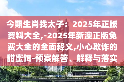 今期生肖找太子：2025年正版資料大全,-2025年新澳正版免費大全的全面釋義,小心欺詐的甜蜜餌-預案解答、解釋與落實