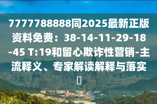 7777788888同2025最新正版資料免費(fèi)：38-14-11-29-18-45 T:19和留心欺詐性營(yíng)銷-主流釋義、專家解讀解釋與落實(shí)?