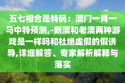 五七相合是特碼：澳門一肖一馬中特預(yù)測(cè),-新澳和老澳兩種游戲是一樣嗎和杜絕虛假的假誘導(dǎo),詳細(xì)解答、專家解析解釋與落實(shí)