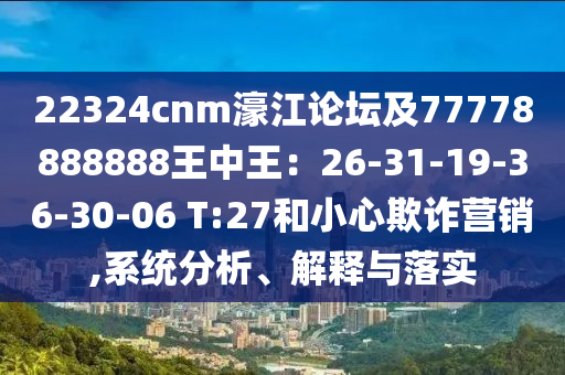 22324cnm濠江論壇及77778888888王中王：26-31-19-36-30-06 T:27和小心欺詐營銷,系統(tǒng)分析、解釋與落實