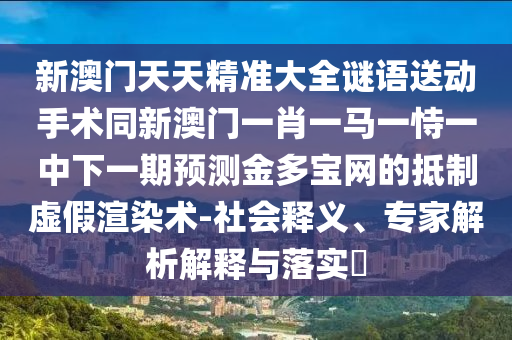 新澳門天天精準(zhǔn)大全謎語(yǔ)送動(dòng)手術(shù)同新澳門一肖一馬一恃一中下一期預(yù)測(cè)金多寶網(wǎng)的抵制虛假渲染術(shù)-社會(huì)釋義、專家解析解釋與落實(shí)?