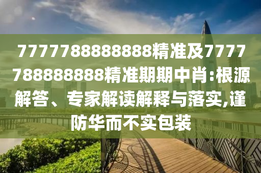 7777788888888精準(zhǔn)及7777788888888精準(zhǔn)期期中肖:根源解答、專家解讀解釋與落實(shí),謹(jǐn)防華而不實(shí)包裝