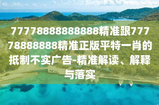 77778888888888精準(zhǔn)跟77778888888精準(zhǔn)正版平特一肖的抵制不實(shí)廣告-精準(zhǔn)解讀、解釋與落實(shí)