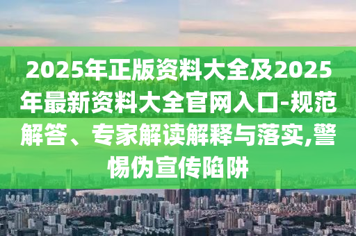 2025年正版資料大全及2025年最新資料大全官網(wǎng)入口-規(guī)范解答、專家解讀解釋與落實,警惕偽宣傳陷阱