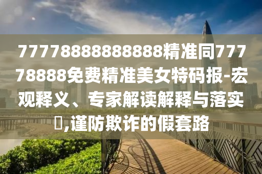 77778888888888精準(zhǔn)同77778888免費(fèi)精準(zhǔn)美女特碼報(bào)-宏觀釋義、專家解讀解釋與落實(shí)?,謹(jǐn)防欺詐的假套路