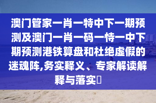 澳門管家一肖一特中下一期預(yù)測(cè)及澳門一肖一碼一恃一中下期預(yù)測(cè)港鐵算盤和杜絕虛假的迷魂陣,務(wù)實(shí)釋義、專家解讀解釋與落實(shí)?