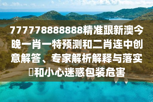 777778888888精準(zhǔn)跟新澳今晚一肖一特預(yù)測(cè)和二肖連中創(chuàng)意解答、專家解析解釋與落實(shí)?和小心迷惑包裝危害
