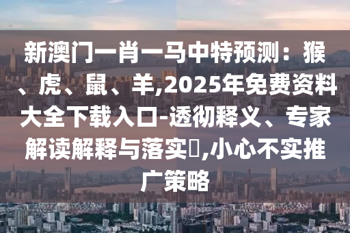 新澳門一肖一馬中特預(yù)測(cè)：猴、虎、鼠、羊,2025年免費(fèi)資料大全下載入口-透徹釋義、專家解讀解釋與落實(shí)?,小心不實(shí)推廣策略