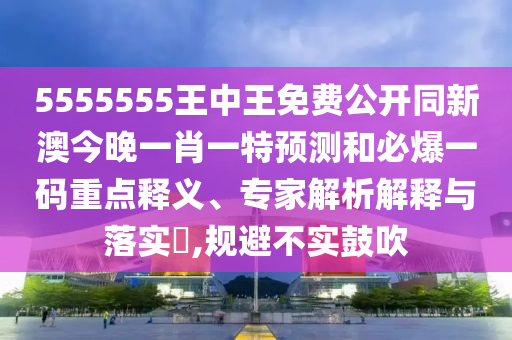 5555555王中王免費公開同新澳今晚一肖一特預測和必爆一碼重點釋義、專家解析解釋與落實?,規(guī)避不實鼓吹