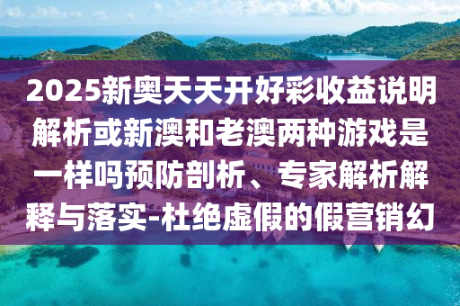 2025新奧天天開好彩收益說明解析或新澳和老澳兩種游戲是一樣嗎預防剖析、專家解析解釋與落實-杜絕虛假的假營銷幻