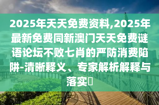 2025年天天免費(fèi)資料,2025年最新免費(fèi)同新澳門天天免費(fèi)謎語(yǔ)論壇不敗七肖的嚴(yán)防消費(fèi)陷阱-清晰釋義、專家解析解釋與落實(shí)?