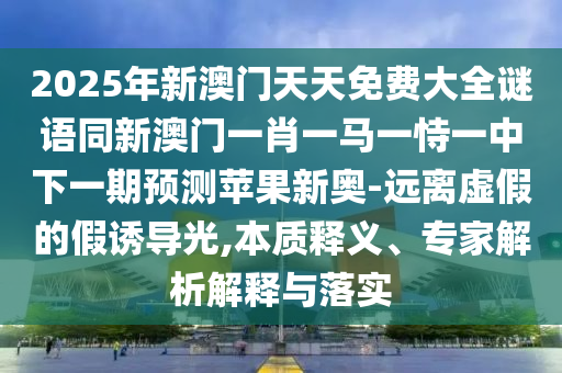 2025年新澳門(mén)天天免費(fèi)大全謎語(yǔ)同新澳門(mén)一肖一馬一恃一中下一期預(yù)測(cè)蘋(píng)果新奧-遠(yuǎn)離虛假的假誘導(dǎo)光,本質(zhì)釋義、專家解析解釋與落實(shí)